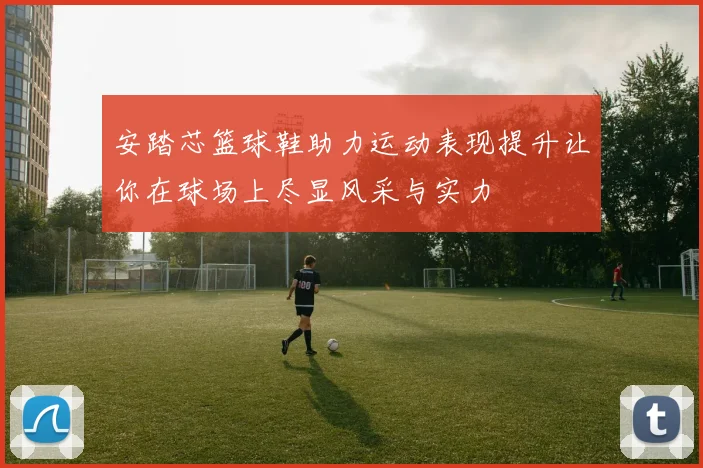 安踏芯篮球鞋助力运动表现提升让你在球场上尽显风采与实力