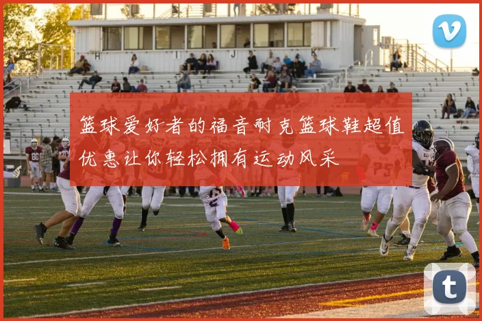 篮球爱好者的福音耐克篮球鞋超值优惠让你轻松拥有运动风采