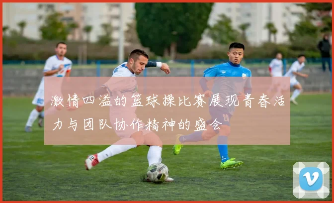 激情四溢的篮球操比赛展现青春活力与团队协作精神的盛会