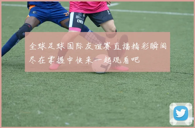 全球足球国际友谊赛直播精彩瞬间尽在掌握中快来一起观看吧