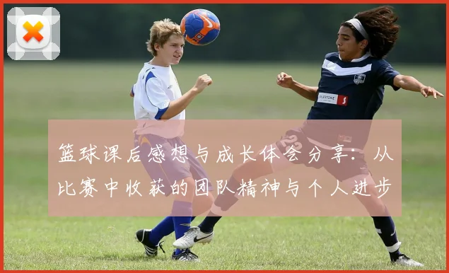 篮球课后感想与成长体会分享：从比赛中收获的团队精神与个人进步