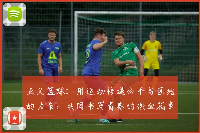 正义篮球：用运动传递公平与团结的力量，共同书写青春的热血篇章