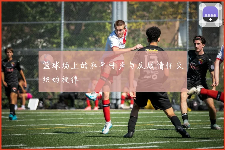 篮球场上的和平呼声与反战情怀交织的旋律