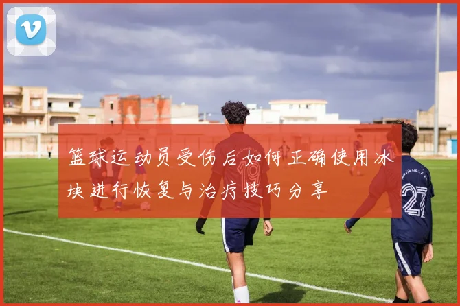 篮球运动员受伤后如何正确使用冰块进行恢复与治疗技巧分享