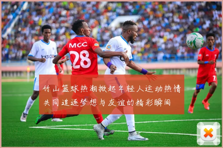 竹山篮球热潮掀起年轻人运动热情共同追逐梦想与友谊的精彩瞬间