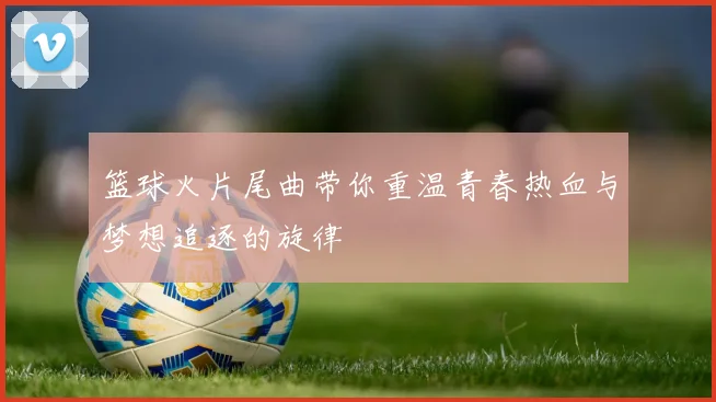 篮球火片尾曲带你重温青春热血与梦想追逐的旋律