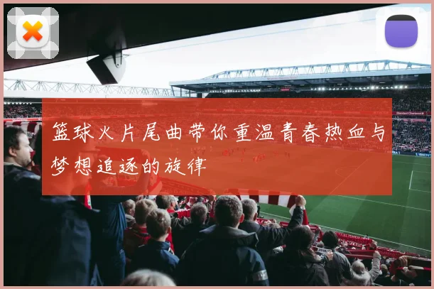 篮球火片尾曲带你重温青春热血与梦想追逐的旋律