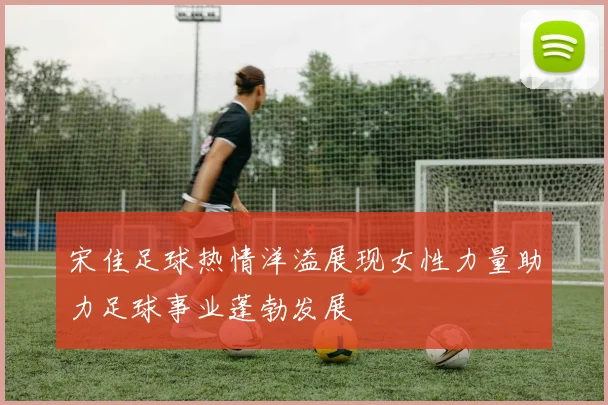 宋佳足球热情洋溢展现女性力量助力足球事业蓬勃发展
