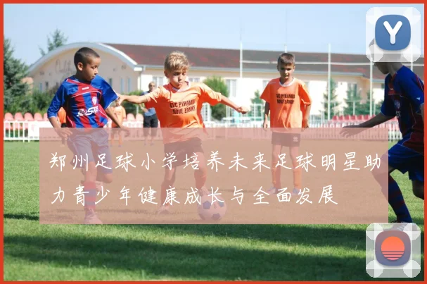 郑州足球小学培养未来足球明星助力青少年健康成长与全面发展